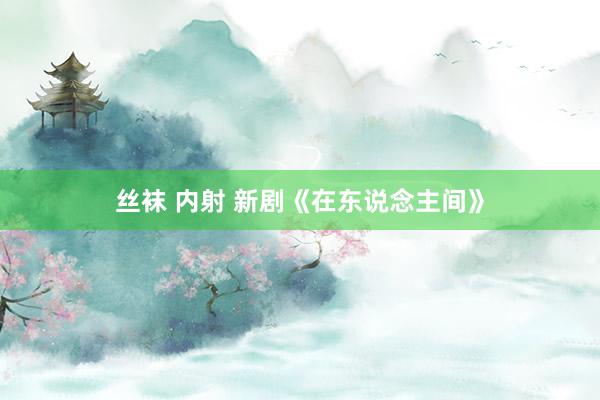 丝袜 内射 新剧《在东说念主间》