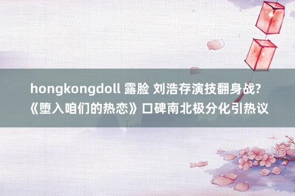 hongkongdoll 露脸 刘浩存演技翻身战? 《堕入咱们的热恋》口碑南北极分化引热议