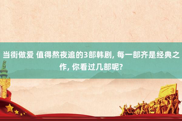 当街做爱 值得熬夜追的3部韩剧, 每一部齐是经典之作, 你看过几部呢?