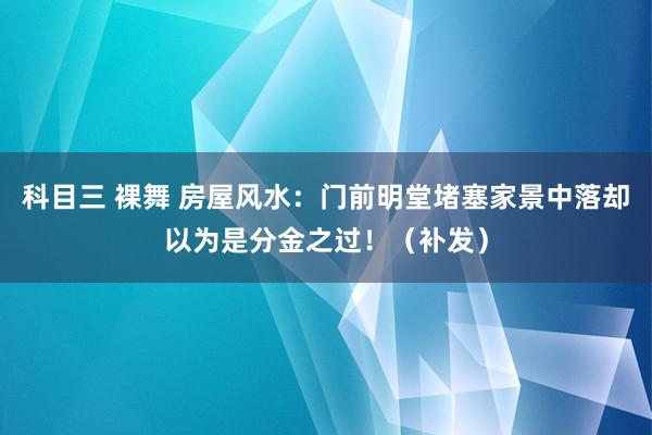 科目三 裸舞 房屋风水：门前明堂堵塞家景中落却以为是分金之过！（补发）