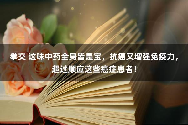 拳交 这味中药全身皆是宝，抗癌又增强免疫力，超过顺应这些癌症患者！