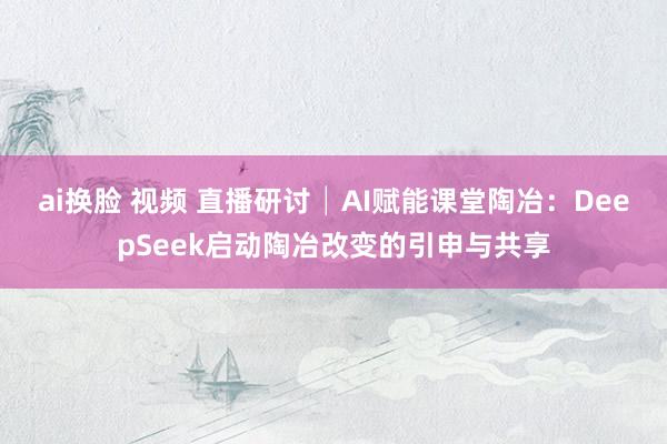 ai换脸 视频 直播研讨│AI赋能课堂陶冶：DeepSeek启动陶冶改变的引申与共享