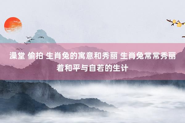 澡堂 偷拍 生肖兔的寓意和秀丽 生肖兔常常秀丽着和平与自若的生计